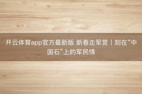 开云体育app官方最新版 新春走军营丨刻在“中国石”上的军民情