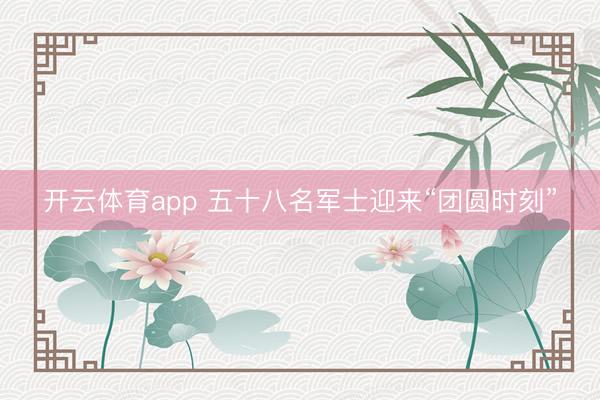 开云体育app 五十八名军士迎来“团圆时刻”