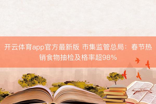 开云体育app官方最新版 市集监管总局：春节热销食物抽检及格率超98%