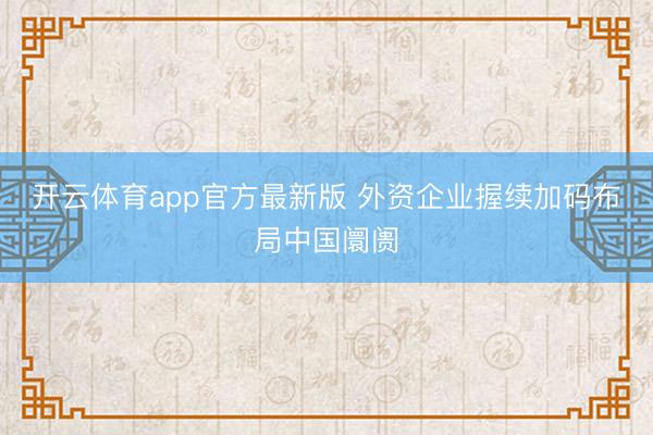 开云体育app官方最新版 外资企业握续加码布局中国阛阓