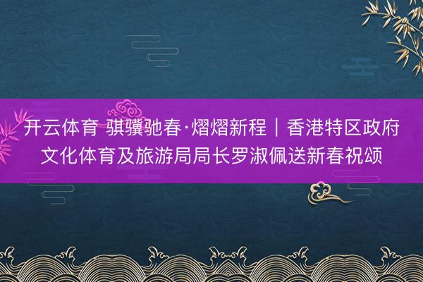 开云体育 骐骥驰春·熠熠新程｜香港特区政府文化体育及旅游局局长罗淑佩送新春祝颂