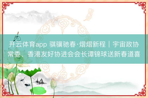 开云体育app 骐骥驰春·熠熠新程｜宇宙政协常委、香港友好协进会会长谭锦球送新春道喜
