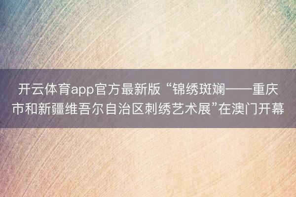 开云体育app官方最新版 “锦绣斑斓——重庆市和新疆维吾尔自治区刺绣艺术展”在澳门开幕