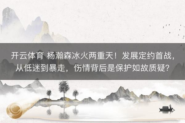 开云体育 杨瀚森冰火两重天！发展定约首战，从低迷到暴走，伤情背后是保护如故质疑？