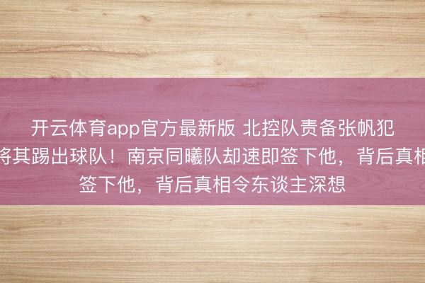 开云体育app官方最新版 北控队责备张帆犯不可宽恕之错将其踢出球队!南京同曦队却速即签下他,背后真相令东谈主深想