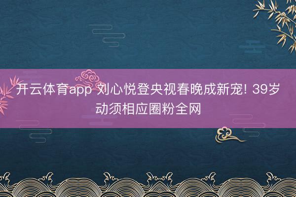 开云体育app 刘心悦登央视春晚成新宠! 39岁动须相应圈粉全网
