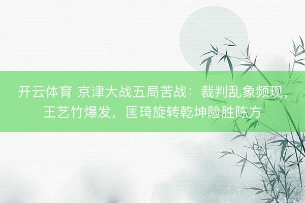开云体育 京津大战五局苦战：裁判乱象频现，王艺竹爆发，匡琦旋转乾坤险胜陈方