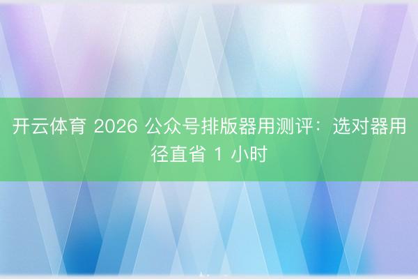 开云体育 2026 公众号排版器用测评:选对器用径直省 1 小时