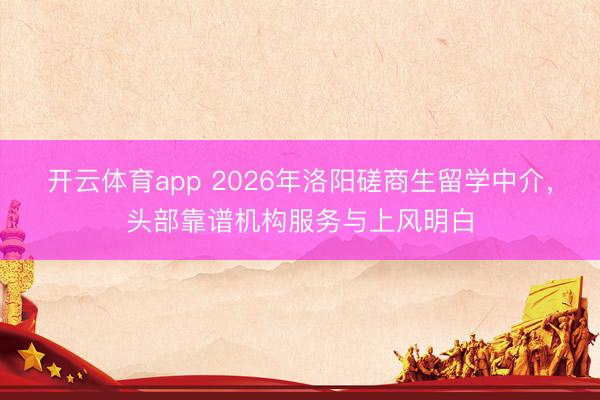 开云体育app 2026年洛阳磋商生留学中介，头部靠谱机构服务与上风明白