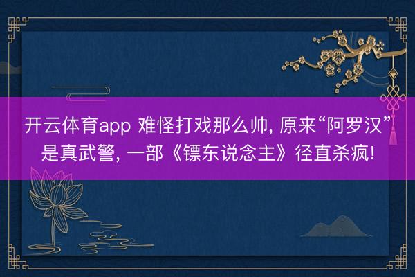 开云体育app 难怪打戏那么帅， 原来“阿罗汉”是真武警， 一部《镖东说念主》径直杀疯!