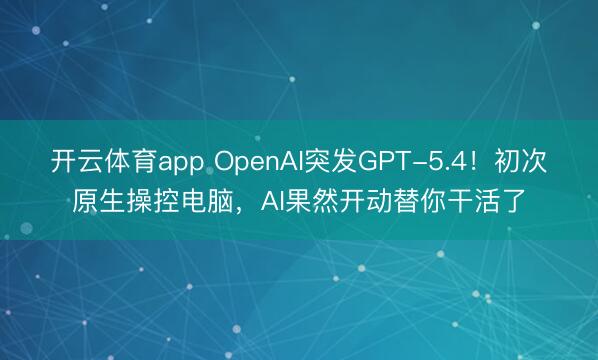 开云体育app OpenAI突发GPT-5.4！初次原生操控电脑，AI果然开动替你干活了