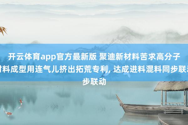 开云体育app官方最新版 聚迪新材料苦求高分子材料成型用连气儿挤出拓荒专利， 达成进料混料同步联动