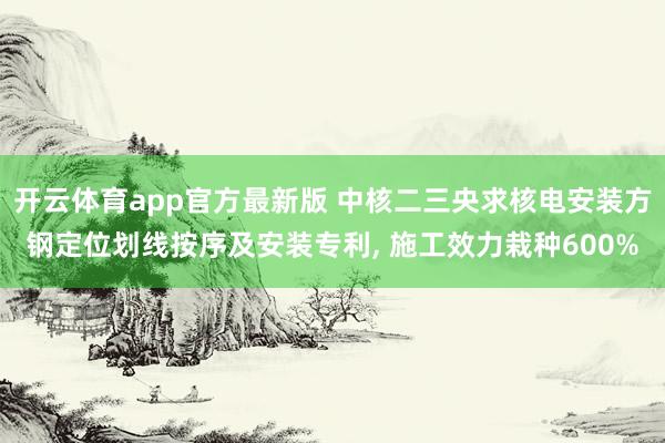 开云体育app官方最新版 中核二三央求核电安装方钢定位划线按序及安装专利， 施工效力栽种600%