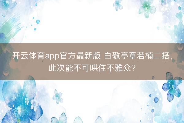 开云体育app官方最新版 白敬亭章若楠二搭，此次能不可哄住不雅众?