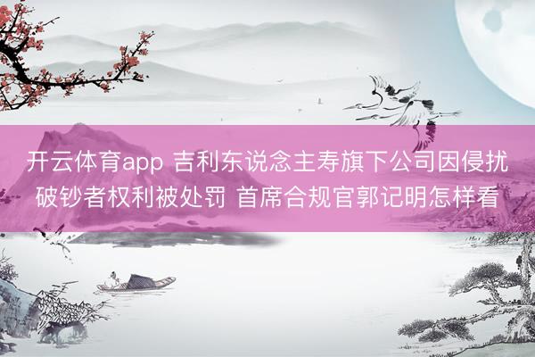 开云体育app 吉利东说念主寿旗下公司因侵扰破钞者权利被处罚 首席合规官郭记明怎样看