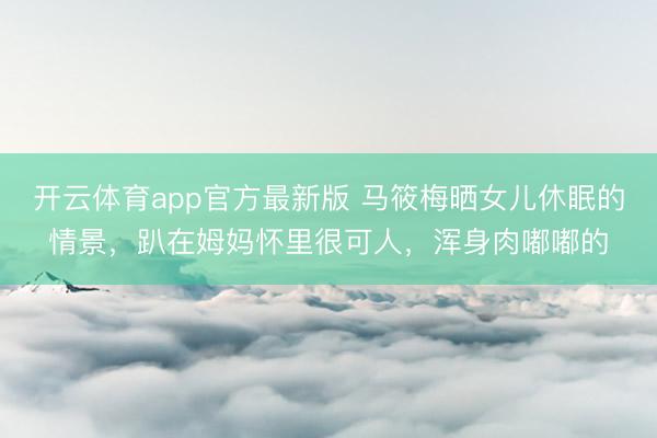 开云体育app官方最新版 马筱梅晒女儿休眠的情景，趴在姆妈怀里很可人，浑身肉嘟嘟的