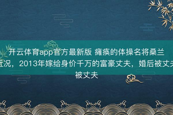 开云体育app官方最新版 瘫痪的体操名将桑兰近况，2013年嫁给身价千万的富豪丈夫，婚后被丈夫