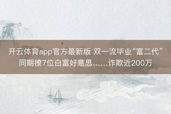 开云体育app官方最新版 双一流毕业“富二代”同期撩7位白富好意思……诈欺近200万