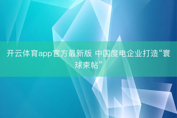 开云体育app官方最新版 中国度电企业打造“寰球柬帖”