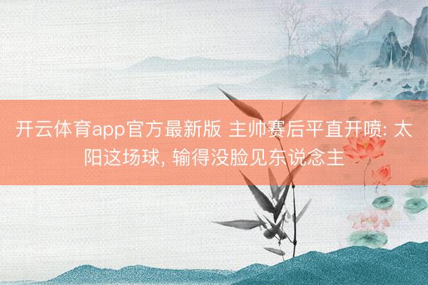 开云体育app官方最新版 主帅赛后平直开喷: 太阳这场球， 输得没脸见东说念主