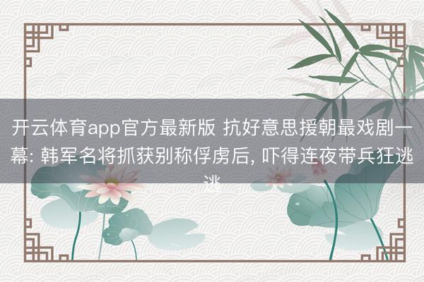 开云体育app官方最新版 抗好意思援朝最戏剧一幕: 韩军名将抓获别称俘虏后， 吓得连夜带兵狂逃