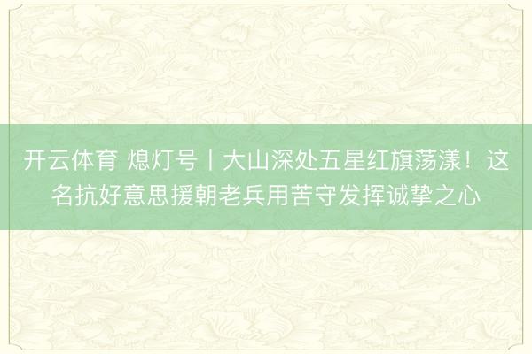 开云体育 熄灯号丨大山深处五星红旗荡漾！这名抗好意思援朝老兵用苦守发挥诚挚之心
