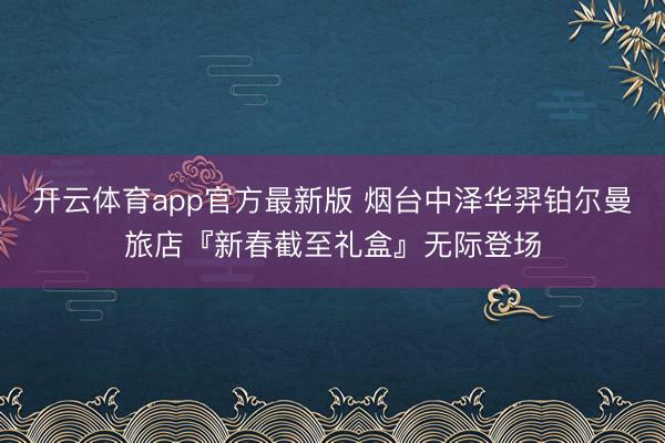 开云体育app官方最新版 烟台中泽华羿铂尔曼旅店『新春截至礼盒』无际登场