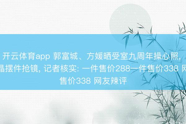 开云体育app 郭富城、方媛晒受室九周年操心照， 两尊水晶摆件抢镜， 记者核实: 一件售价288一件售价338 网友辣评