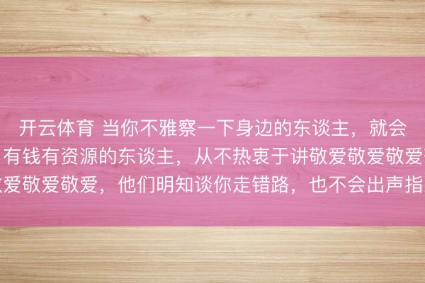 开云体育 当你不雅察一下身边的东谈主，就会发现：实在见过世面，有钱有资源的东谈主，从不热衷于讲敬爱敬爱敬爱敬爱，他们明知谈你走错路，也不会出声指示，还会趁风使舵