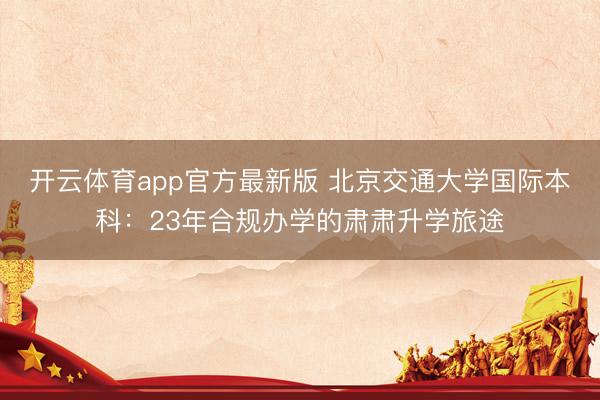 开云体育app官方最新版 北京交通大学国际本科：23年合规办学的肃肃升学旅途