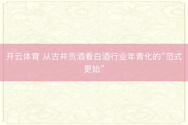 开云体育 从古井贡酒看白酒行业年青化的“范式更始”