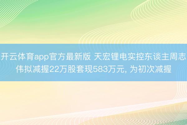 开云体育app官方最新版 天宏锂电实控东谈主周志伟拟减握22万股套现583万元， 为初次减握