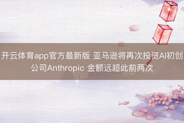 开云体育app官方最新版 亚马逊将再次投资AI初创公司Anthropic 金额远超此前两次