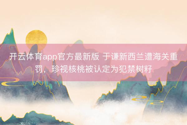 开云体育app官方最新版 于谦新西兰遭海关重罚，珍视核桃被认定为犯禁树籽