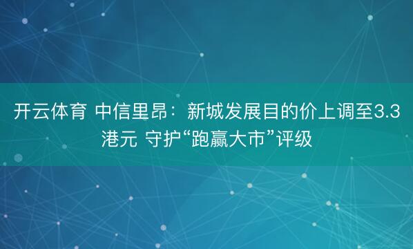 开云体育 中信里昂：新城发展目的价上调至3.3港元 守护“跑赢大市”评级