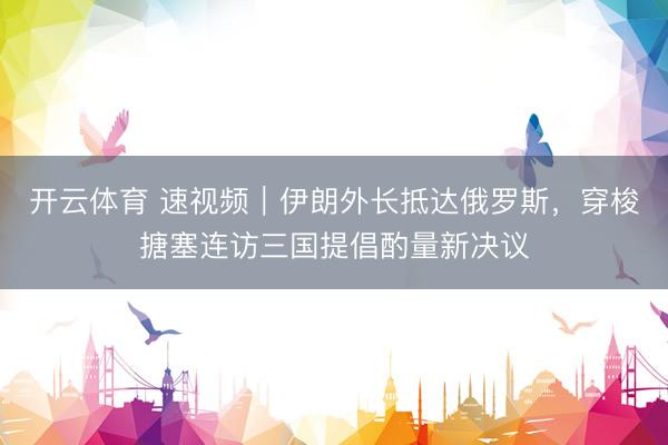 开云体育 速视频｜伊朗外长抵达俄罗斯，穿梭搪塞连访三国提倡酌量新决议