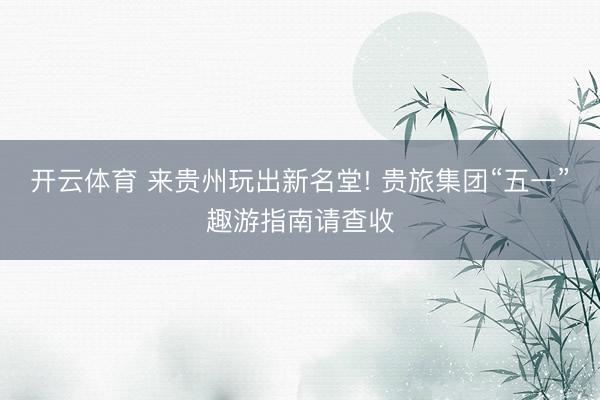 开云体育 来贵州玩出新名堂! 贵旅集团“五一”趣游指南请查收