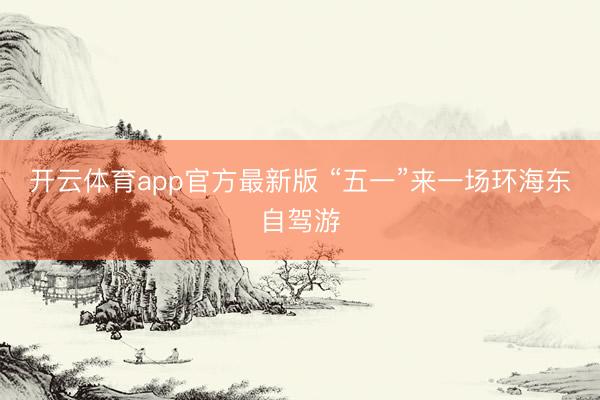 开云体育app官方最新版 “五一”来一场环海东自驾游